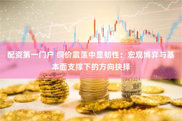 配资第一门户 铜价震荡中显韧性：宏观博弈与基本面支撑下的方向抉择