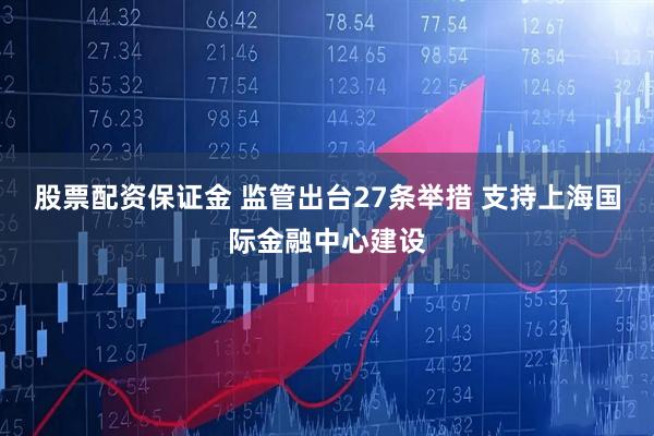 股票配资保证金 监管出台27条举措 支持上海国际金融中心建设