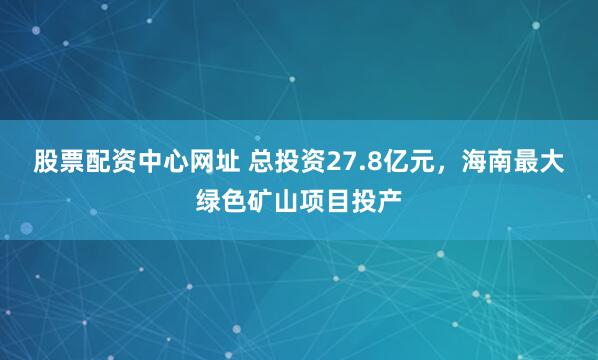 股票配资中心网址 总投资27.8亿元，海南最大绿色矿山项目投产