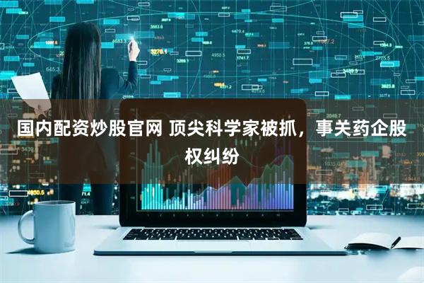 国内配资炒股官网 顶尖科学家被抓，事关药企股权纠纷