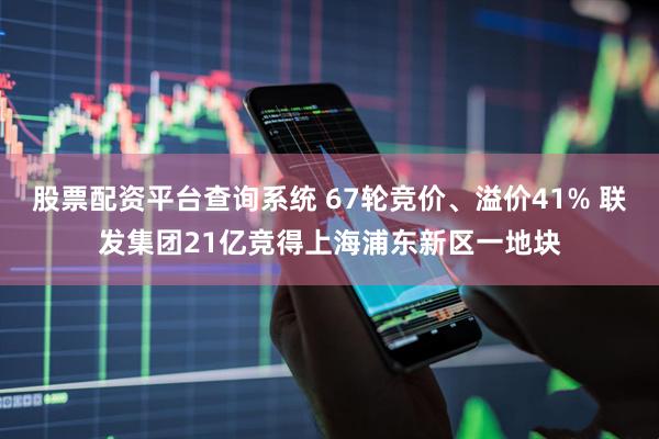 股票配资平台查询系统 67轮竞价、溢价41% 联发集团21亿竞得上海浦东新区一地块