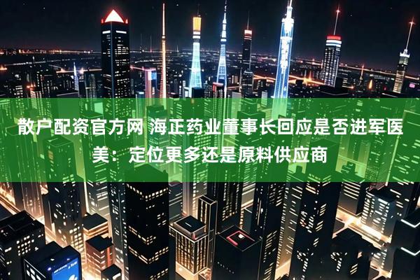 散户配资官方网 海正药业董事长回应是否进军医美：定位更多还是原料供应商