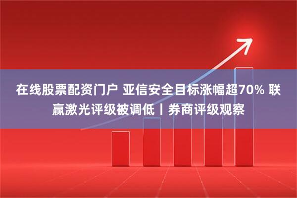 在线股票配资门户 亚信安全目标涨幅超70% 联赢激光评级被调低丨券商评级观察