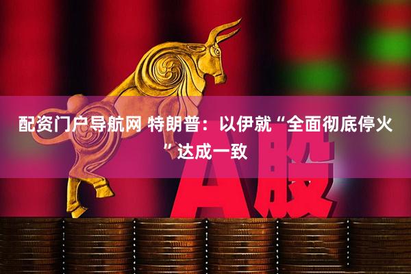 配资门户导航网 特朗普：以伊就“全面彻底停火”达成一致