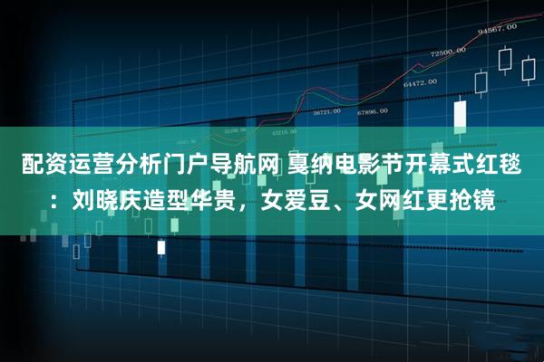 配资运营分析门户导航网 戛纳电影节开幕式红毯：刘晓庆造型华贵，女爱豆、女网红更抢镜