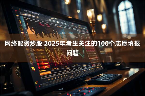 网络配资炒股 2025年考生关注的100个志愿填报问题