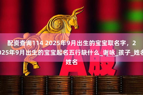 配资查询114 2025年9月出生的宝宝取名字，2025年9月出生的宝宝起名五行缺什么_谢咏_孩子_姓名