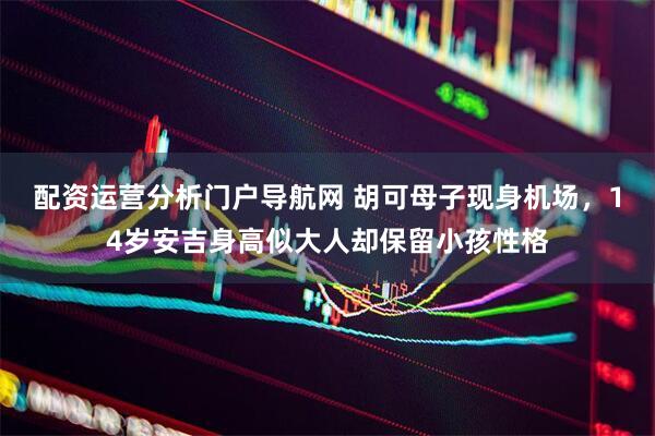 配资运营分析门户导航网 胡可母子现身机场，14岁安吉身高似大人却保留小孩性格