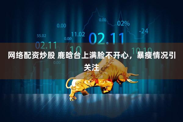 网络配资炒股 鹿晗台上满脸不开心，暴瘦情况引关注