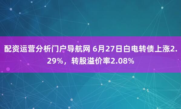 配资运营分析门户导航网 6月27日白电转债上涨2.29%，转股溢价率2.08%