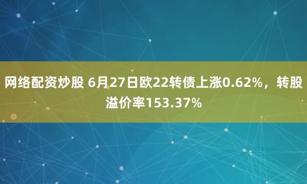 网络配资炒股 6月27日欧22转债上涨0.62%，转股溢价率153.37%