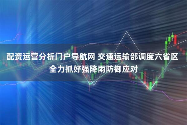 配资运营分析门户导航网 交通运输部调度六省区 全力抓好强降雨防御应对