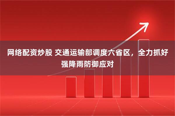 网络配资炒股 交通运输部调度六省区，全力抓好强降雨防御应对