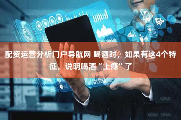 配资运营分析门户导航网 喝酒时，如果有这4个特征，说明喝酒“上瘾”了