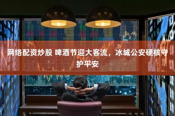 网络配资炒股 啤酒节迎大客流，冰城公安硬核守护平安