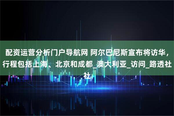 配资运营分析门户导航网 阿尔巴尼斯宣布将访华，行程包括上海、北京和成都_澳大利亚_访问_路透社