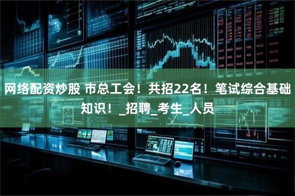 网络配资炒股 市总工会！共招22名！笔试综合基础知识！_招聘_考生_人员