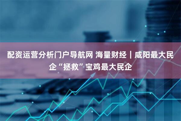 配资运营分析门户导航网 海量财经｜咸阳最大民企“拯救”宝鸡最大民企