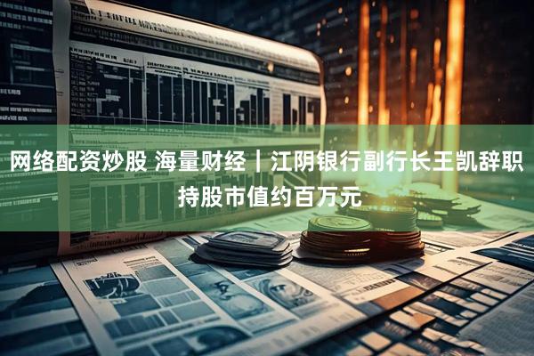 网络配资炒股 海量财经｜江阴银行副行长王凯辞职 持股市值约百万元