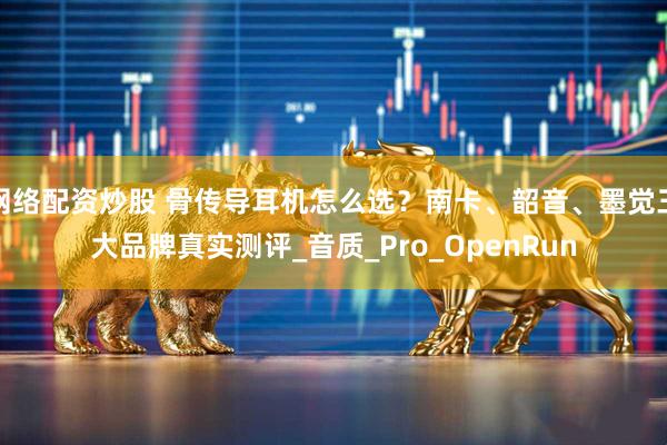 网络配资炒股 骨传导耳机怎么选？南卡、韶音、墨觉三大品牌真实测评_音质_Pro_OpenRun