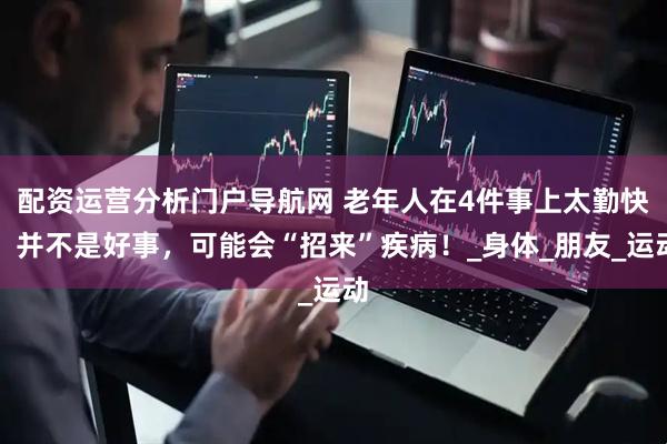 配资运营分析门户导航网 老年人在4件事上太勤快，并不是好事，可能会“招来”疾病！_身体_朋友_运动