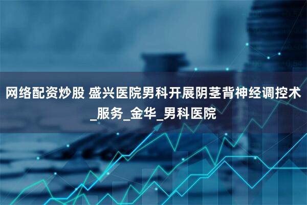网络配资炒股 盛兴医院男科开展阴茎背神经调控术_服务_金华_男科医院
