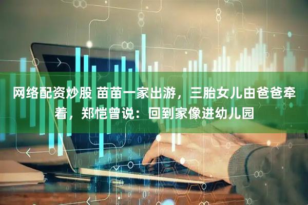 网络配资炒股 苗苗一家出游，三胎女儿由爸爸牵着，郑恺曾说：回到家像进幼儿园