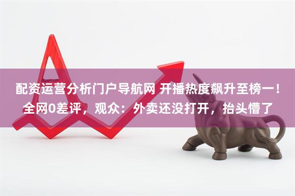 配资运营分析门户导航网 开播热度飙升至榜一！全网0差评，观众：外卖还没打开，抬头懵了