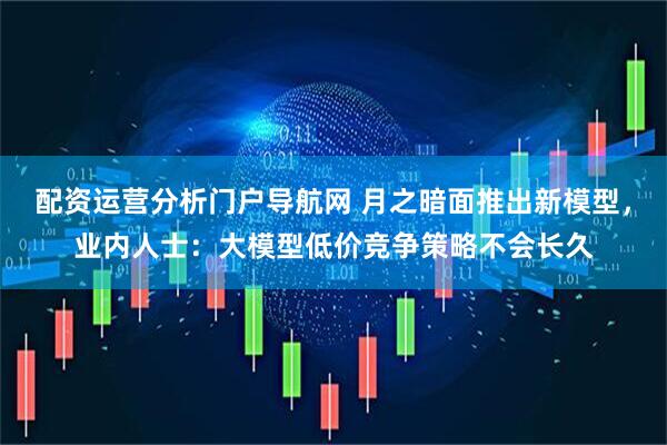 配资运营分析门户导航网 月之暗面推出新模型，业内人士：大模型低价竞争策略不会长久