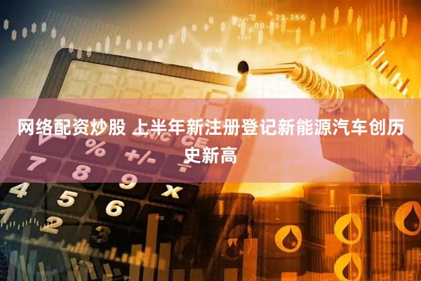 网络配资炒股 上半年新注册登记新能源汽车创历史新高