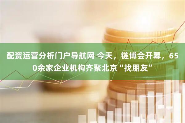 配资运营分析门户导航网 今天，链博会开幕，650余家企业机构齐聚北京“找朋友”
