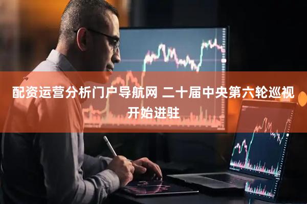 配资运营分析门户导航网 二十届中央第六轮巡视开始进驻