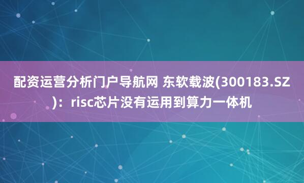 配资运营分析门户导航网 东软载波(300183.SZ)：risc芯片没有运用到算力一体机