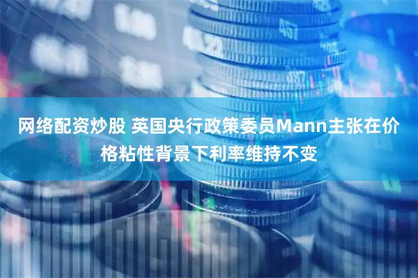 网络配资炒股 英国央行政策委员Mann主张在价格粘性背景下利率维持不变