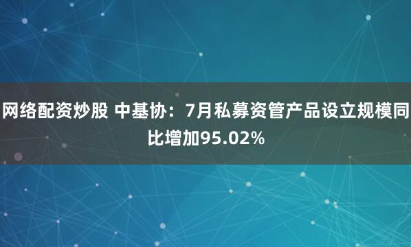 网络配资炒股 中基协：7月私募资管产品设立规模同比增加95.02%