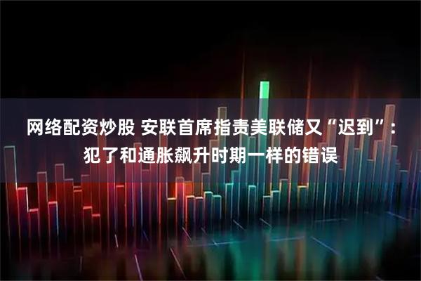 网络配资炒股 安联首席指责美联储又“迟到”：犯了和通胀飙升时期一样的错误