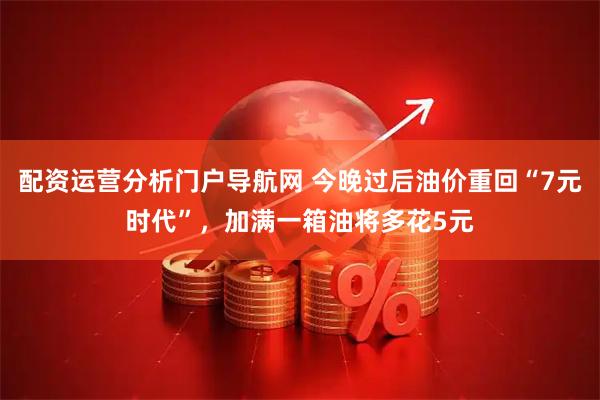 配资运营分析门户导航网 今晚过后油价重回“7元时代”，加满一箱油将多花5元