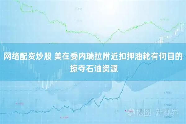 网络配资炒股 美在委内瑞拉附近扣押油轮有何目的 掠夺石油资源