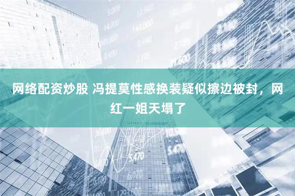 网络配资炒股 冯提莫性感换装疑似擦边被封，网红一姐天塌了