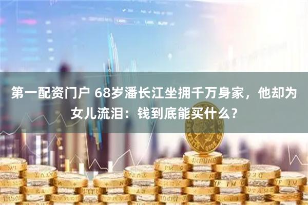 第一配资门户 68岁潘长江坐拥千万身家，他却为女儿流泪：钱到底能买什么？