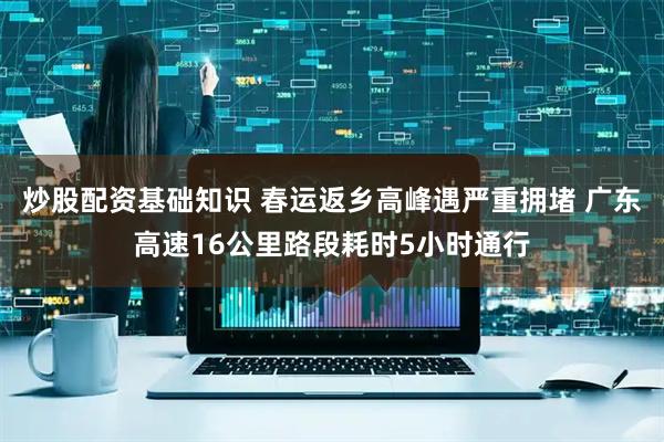 炒股配资基础知识 春运返乡高峰遇严重拥堵 广东高速16公里路段耗时5小时通行
