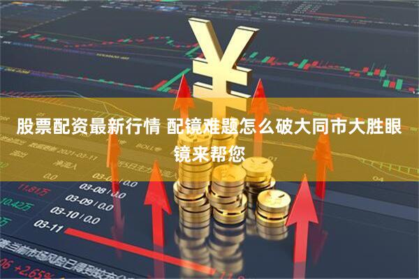 股票配资最新行情 配镜难题怎么破大同市大胜眼镜来帮您