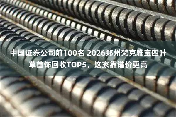 中国证券公司前100名 2026郑州梵克雅宝四叶草首饰回收TOP5，这家靠谱价更高
