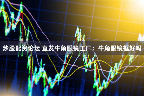 炒股配资论坛 直发牛角眼镜工厂：牛角眼镜框好吗
