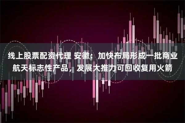 线上股票配资代理 安徽：加快布局形成一批商业航天标志性产品，发展大推力可回收复用火箭