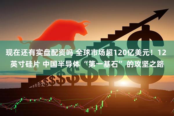 现在还有实盘配资吗 全球市场超120亿美元！12 英寸硅片 中国半导体 “第一基石” 的攻坚之路