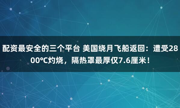 配资最安全的三个平台 美国绕月飞船返回：遭受2800℃灼烧，隔热罩最厚仅7.6厘米！