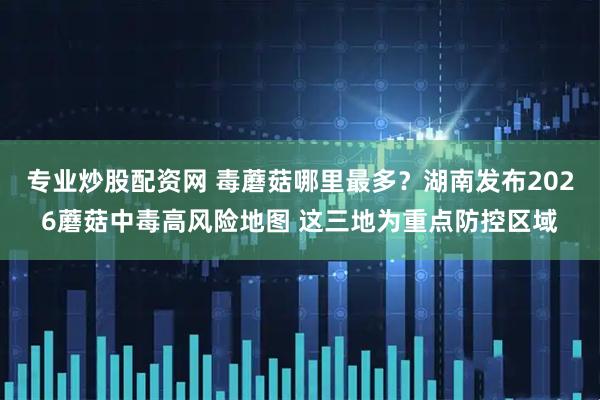 专业炒股配资网 毒蘑菇哪里最多？湖南发布2026蘑菇中毒高风险地图 这三地为重点防控区域