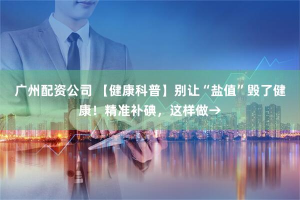 广州配资公司 【健康科普】别让“盐值”毁了健康！精准补碘，这样做→