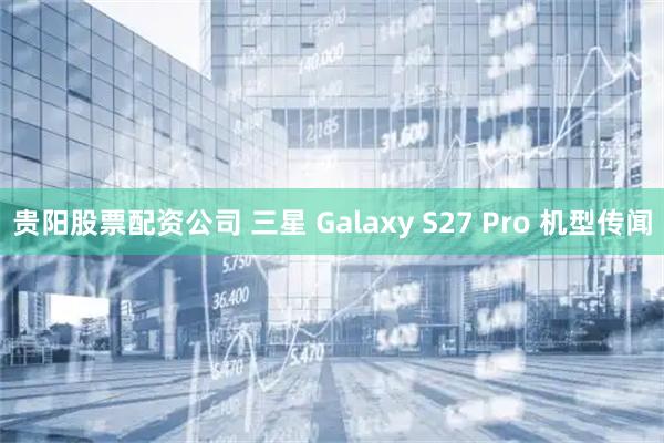 贵阳股票配资公司 三星 Galaxy S27 Pro 机型传闻
